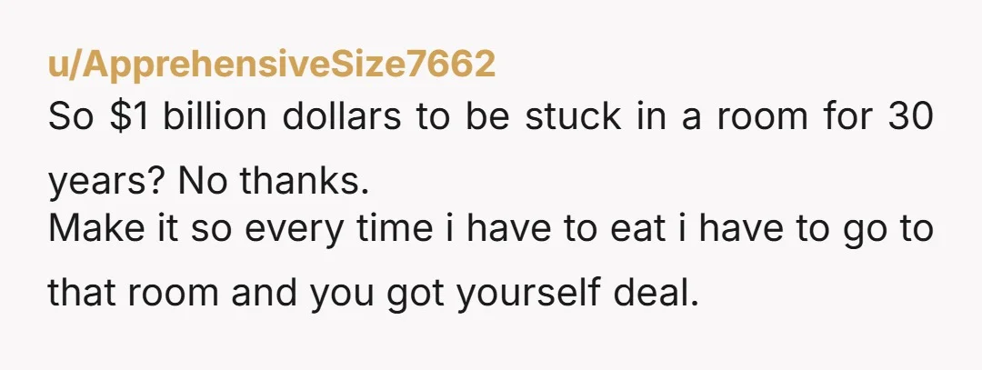 u/ApprehensiveSize7662 So $1 billion dollars to be stuck in a room for 30 years? No thanks. Make it so every time i have to eat i have to go to...