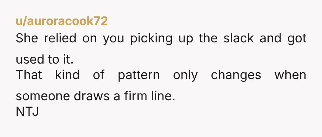 u/auroracook72
She relied on you picking up the slack and got used to it.
That kind of pattern only changes when someone draws a firm line.
NTJ
