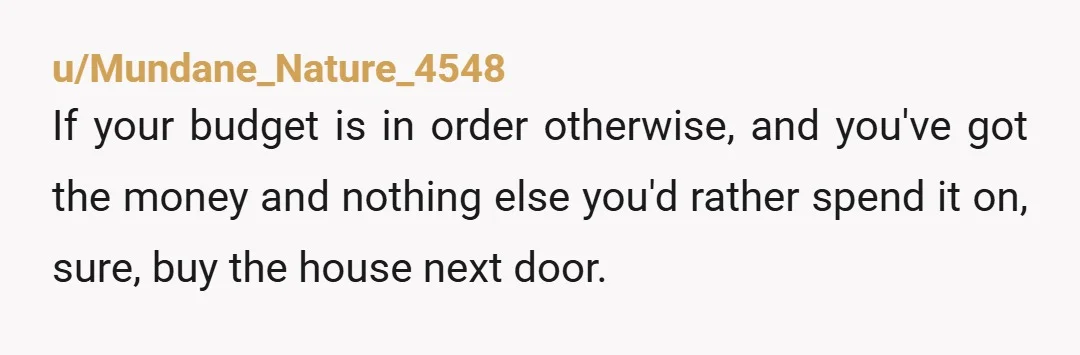 u/Mundane_Nature_4548 If your budget is in order otherwise, and you've got the money and nothing else you'd rather spend it on, sure, buy the house next door. Realize that doing...