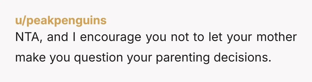 u/peakpenguins
NTA, and I encourage you not to let your mother make you question your parenting decisions.