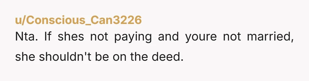 u/Conscious_Can3226
Nta. If shes not paying and youre not married, she shouldn't be on the deed. 