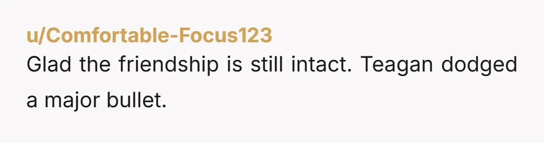 u/Comfortable-Focus123
Glad the friendship is still intact. Teagan dodged a major bullet.