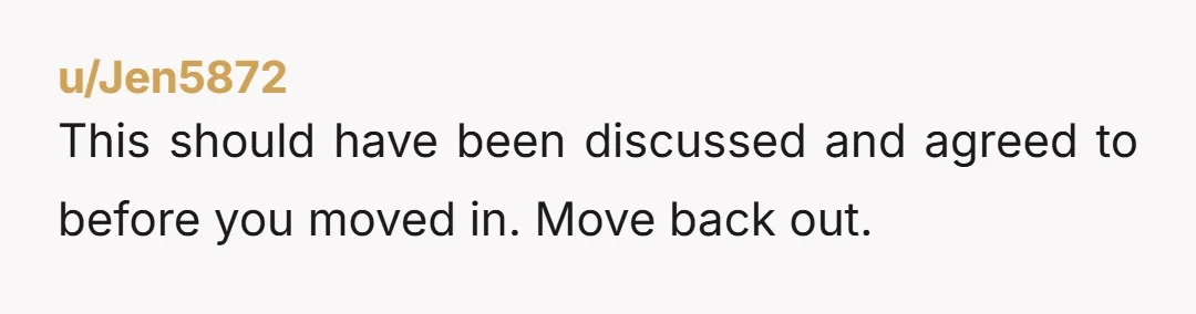 u/Jen5872
This should have been discussed and agreed to before you moved in. Move back out.