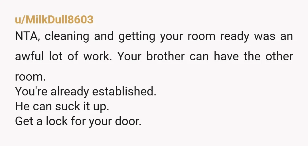 u/MilkDull8603 NTA, cleaning and getting your room ready was an awful lot of work. Your brother can have the other room. You're already established. He can suck it up. Get...