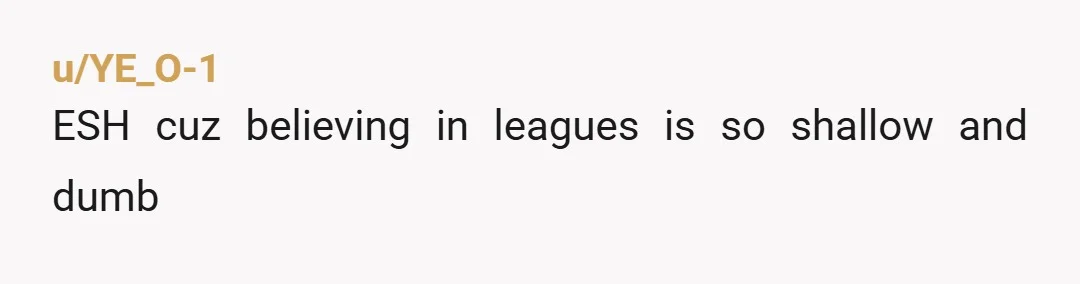 u/YE_O-1
ESH cuz believing in leagues is so shallow and dumb