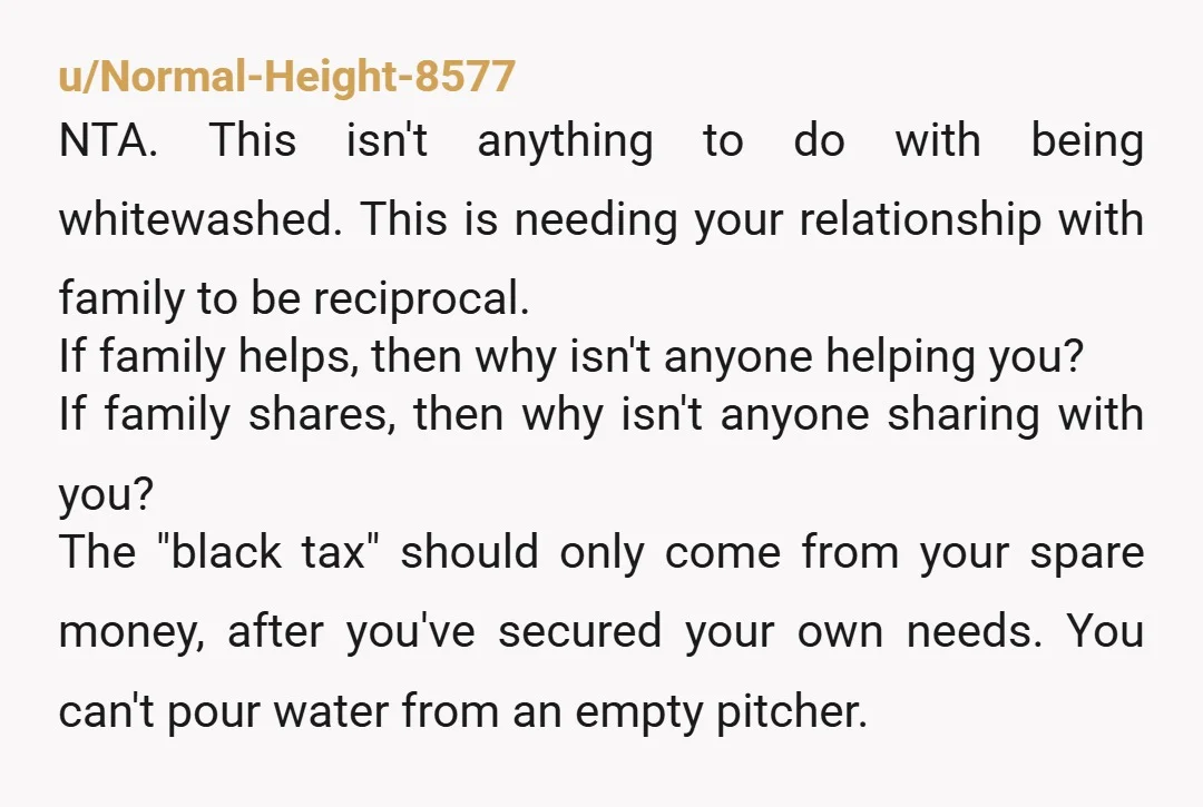 u/Normal-Height-8577 NTA. This isn't anything to do with being whitewashed. This is needing your relationship with family to be reciprocal. If family helps, then why isn't anyone helping you? If...