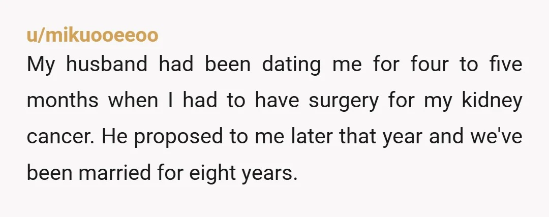 u/mikuooeeoo My husband had been dating me for four to five months when I had to have surgery for my kidney cancer. He proposed to me later that year and...