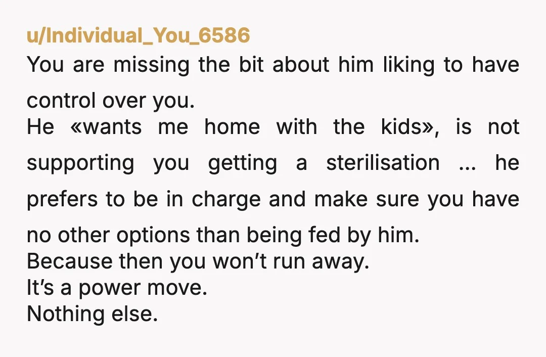 u/Individual_You_6586 You are missing the bit about him liking to have control over you. He «wants me home with the kids», is not supporting you getting a sterilisation … he...