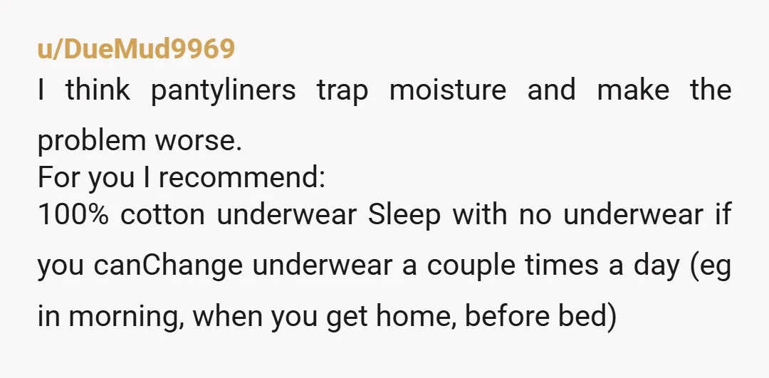 u/DueMud9969 I think pantyliners trap moisture and make the problem worse.  For you I recommend: 100% cotton underwear Sleep with no underwear if you canChange underwear a couple times a day...