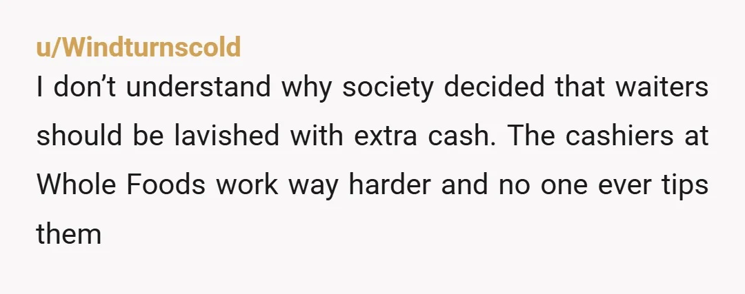 u/Windturnscold
I don’t understand why society decided that waiters should be lavished with extra cash. The cashiers at Whole Foods work way harder and no one ever tips them