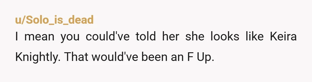 u/Solo_is_dead I mean you could've told her she looks like Keira Knightly. That would've been an F Up.