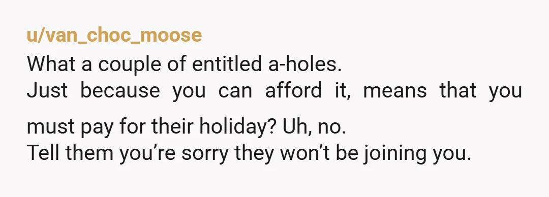 u/van_choc_moose What a couple of entitled a-holes. Just because you can afford it, means that you must pay for their holiday? Uh, no. Tell them you’re sorry they won’t be...