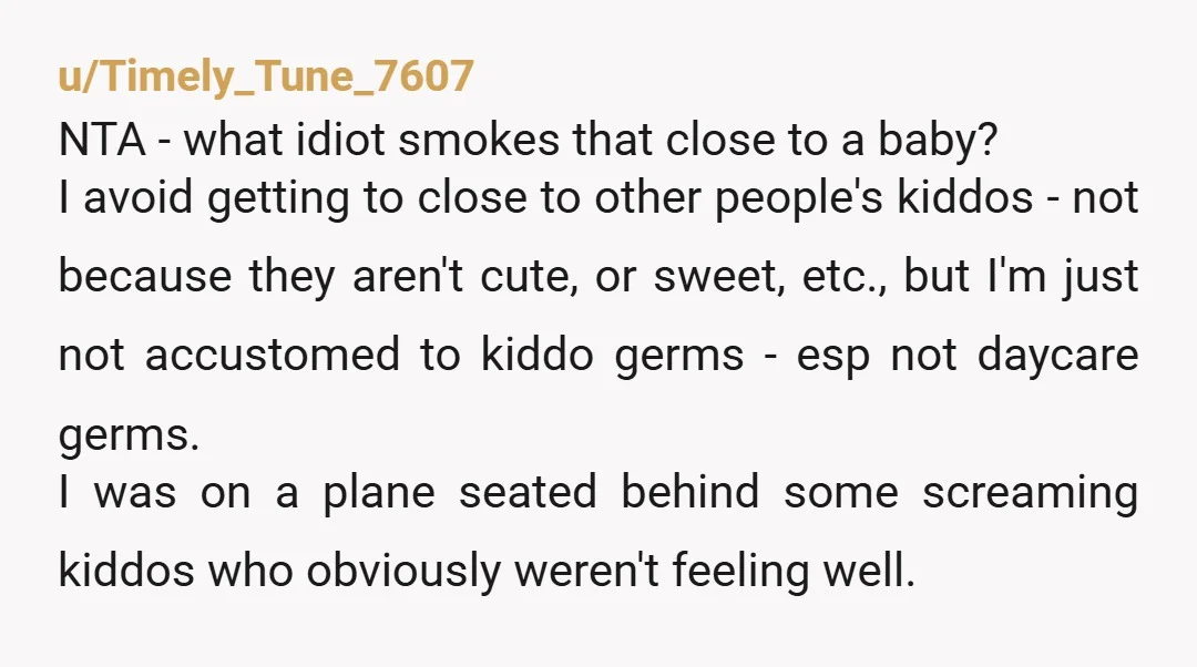 u/Timely_Tune_7607 NTA - what idiot smokes that close to a baby? I avoid getting to close to other people's kiddos - not because they aren't cute, or sweet, etc., but...