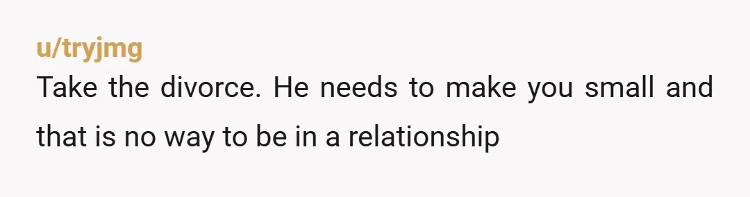 u/tryjmg
Take the divorce.  He needs to make you small and that is no way to be in a relationship
