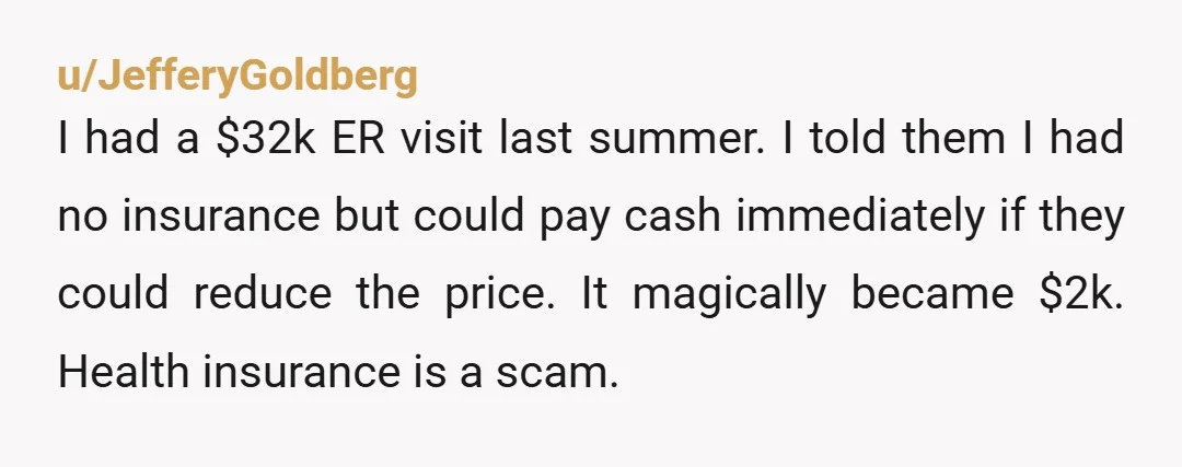 u/JefferyGoldberg I had a $32k ER visit last summer. I told them I had no insurance but could pay cash immediately if they could reduce the price. It magically became...