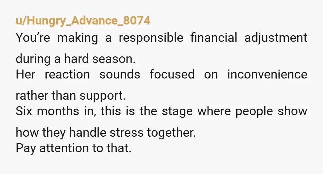 u/Hungry_Advance_8074 You’re making a responsible financial adjustment during a hard season. Her reaction sounds focused on inconvenience rather than support. Six months in, this is the stage where people show...