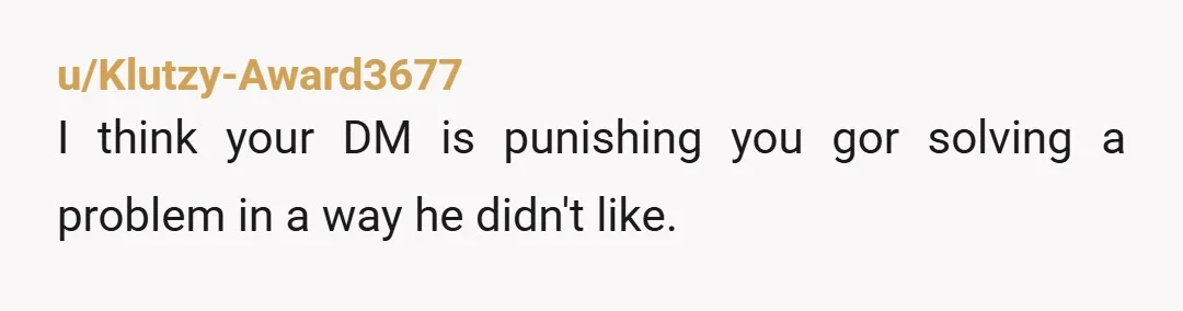 u/Klutzy-Award3677
I think your DM is punishing you gor solving a problem in a way he didn't like.