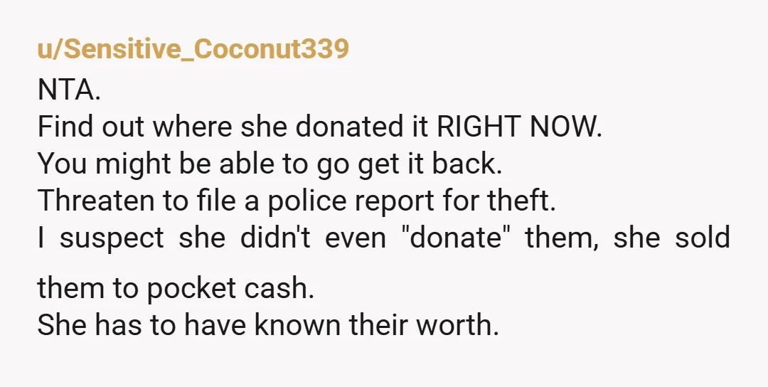 u/Sensitive_Coconut339 NTA. Find out where she donated it RIGHT NOW. You might be able to go get it back. Threaten to file a police report for theft. I suspect she...