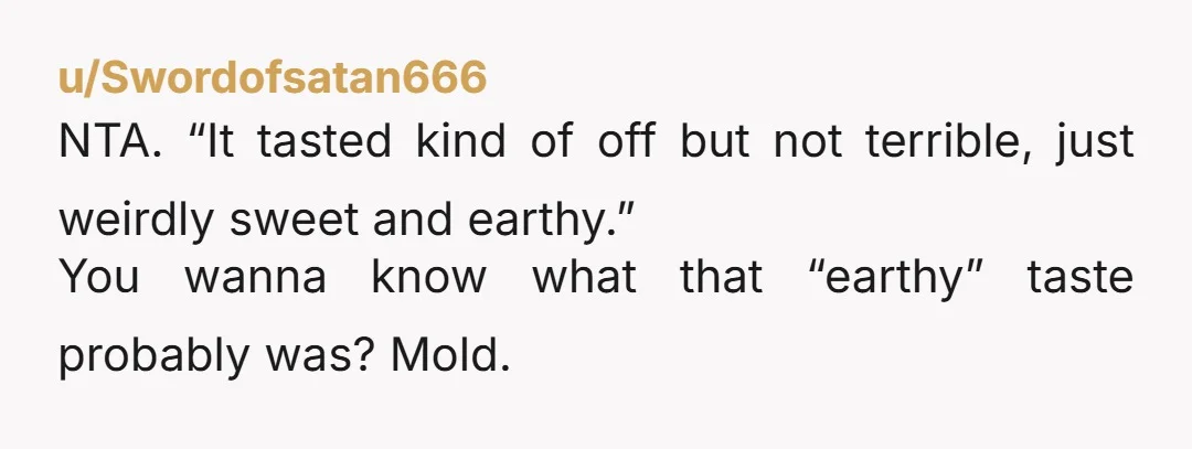 u/Swordofsatan666 NTA. “It tasted kind of off but not terrible, just weirdly sweet and earthy.” You wanna know what that “earthy” taste probably was? Mold.