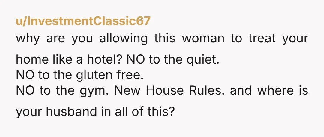 u/InvestmentClassic67 why are you allowing this woman to treat your home like a hotel? NO to the quiet. NO to the gluten free. NO to the gym. New House Rules....