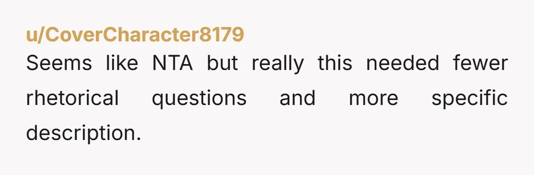 u/CoverCharacter8179 Seems like NTA but really this needed fewer rhetorical questions and more specific description.