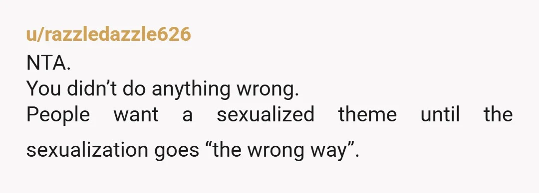 u/razzledazzle626
NTA.
You didn’t do anything wrong.
People want a sexualized theme until the sexualization goes “the wrong way”.