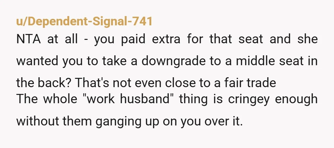 u/Dependent-Signal-741 NTA at all - you paid extra for that seat and she wanted you to take a downgrade to a middle seat in the back? That's not even close...