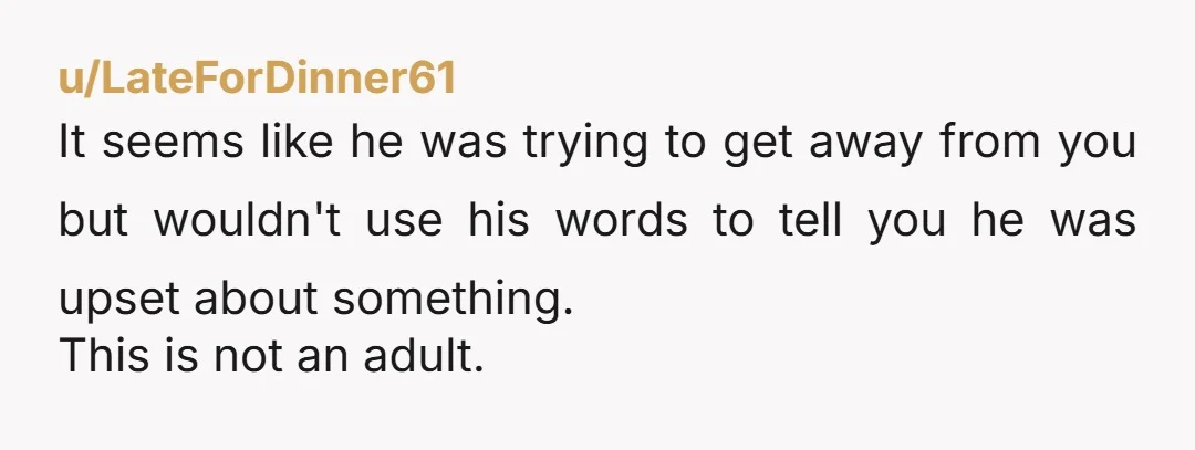 u/LateForDinner61 It seems like he was trying to get away from you but wouldn't use his words to tell you he was upset about something. This is not an adult.