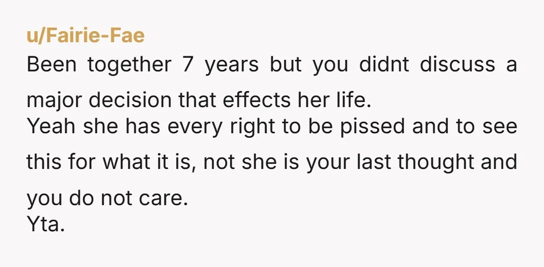u/Fairie-Fae Been together 7 years but you didnt discuss a major decision that effects her life. Yeah she has every right to be pissed and to see this for what...