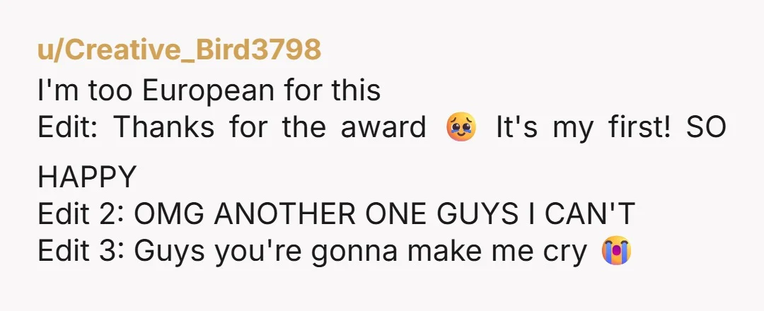 u/Creative_Bird3798 I'm too European for this Edit: Thanks for the award 🥹 It's my first! SO HAPPY Edit 2: OMG ANOTHER ONE GUYS I CAN'T Edit 3: Guys you're gonna...