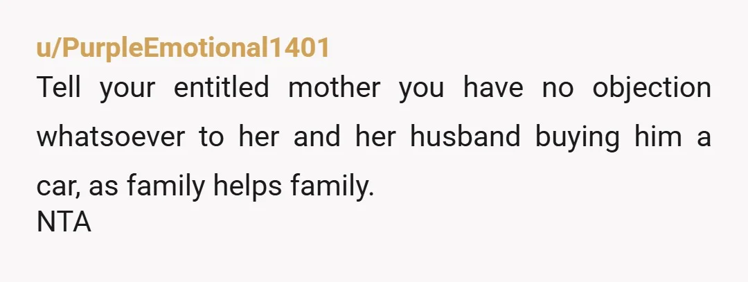 u/PurpleEmotional1401
Tell your entitled mother you have no objection whatsoever to her and her husband buying him a car, as family helps family.
NTA