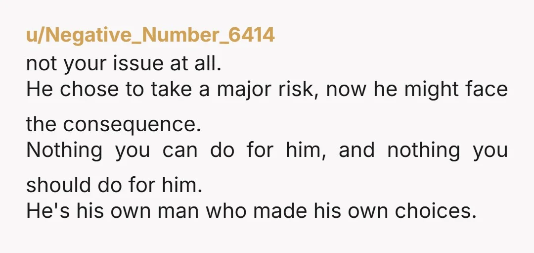 u/Negative_Number_6414 not your issue at all. He chose to take a major risk, now he might face the consequence. Nothing you can do for him, and nothing you should do...