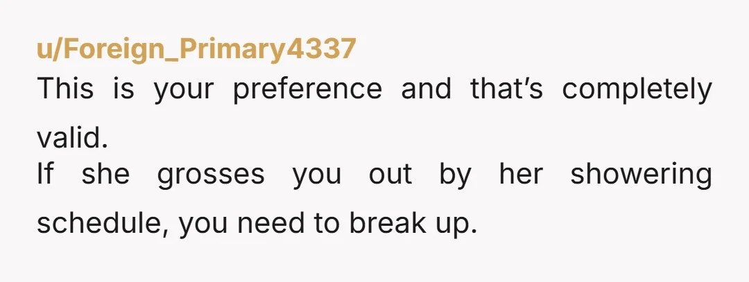 u/Foreign_Primary4337 This is your preference and that’s completely valid. If she grosses you out by her showering schedule, you need to break up.