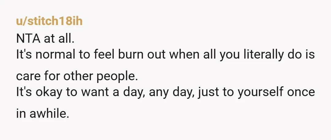 u/stitch18ih NTA at all. It's normal to feel burn out when all you literally do is care for other people. It's okay to want a day, any day, just to...