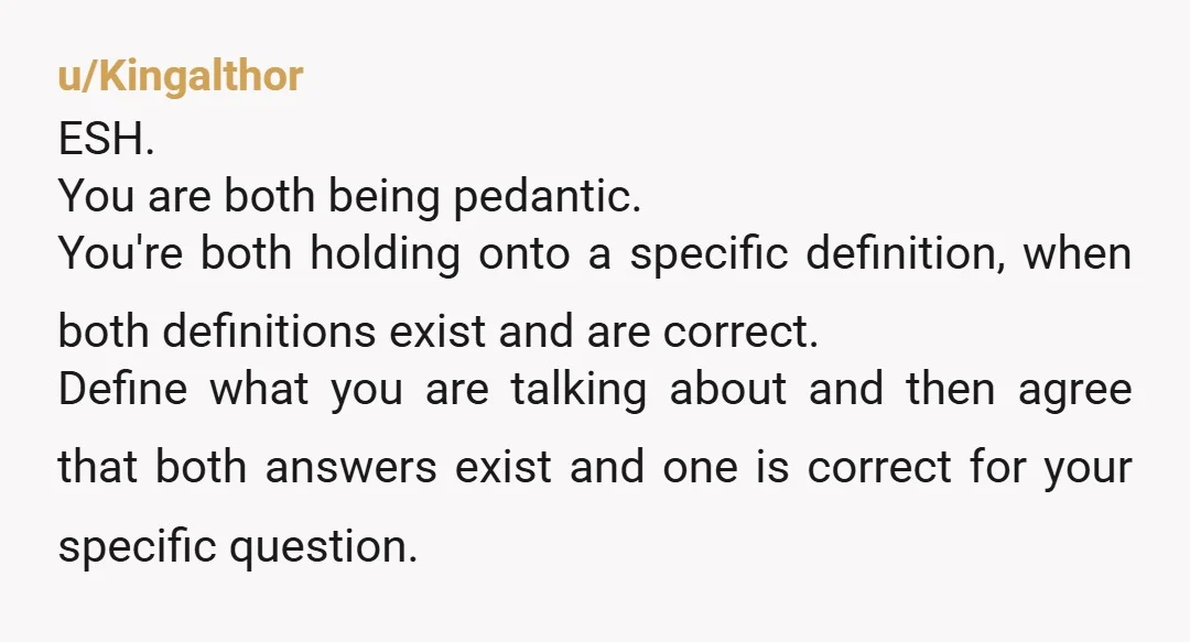u/Kingalthor ESH. You are both being pedantic. You're both holding onto a specific definition, when both definitions exist and are correct. Define what you are talking about and then agree...