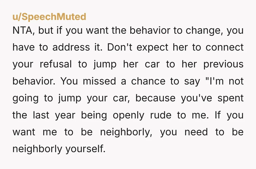 u/SpeechMuted NTA, but if you want the behavior to change, you have to address it. Don't expect her to connect your refusal to jump her car to her previous behavior....