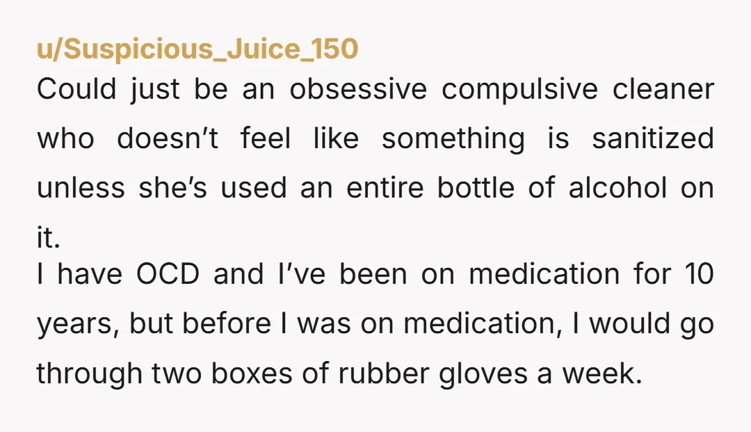 u/Suspicious_Juice_150 Could just be an obsessive compulsive cleaner who doesn’t feel like something is sanitized unless she’s used an entire bottle of alcohol on it. I have OCD and I’ve...