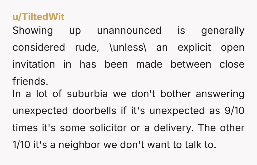 u/TiltedWit Showing up unannounced is generally considered rude, \unless\ an explicit open invitation in has been made between close friends. In a lot of suburbia we don't bother answering unexpected...