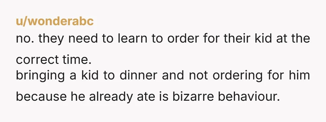 u/wonderabc no. they need to learn to order for their kid at the correct time. bringing a kid to dinner and not ordering for him because he already ate is...