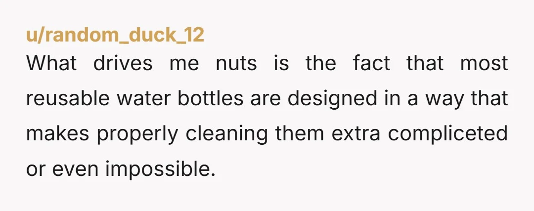 u/random_duck_12
What drives me nuts is the fact that most reusable water bottles are designed in a way that makes properly cleaning them extra compliceted or even impossible. 