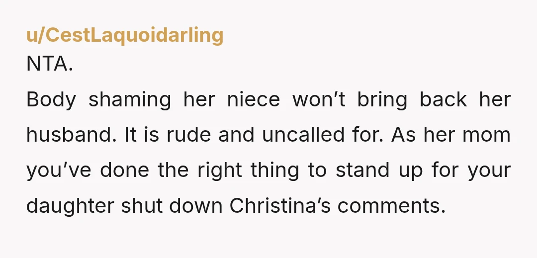 u/CestLaquoidarling NTA. Body shaming her niece won’t bring back her husband. It is rude and uncalled for. As her mom you’ve done the right thing to stand up for your...