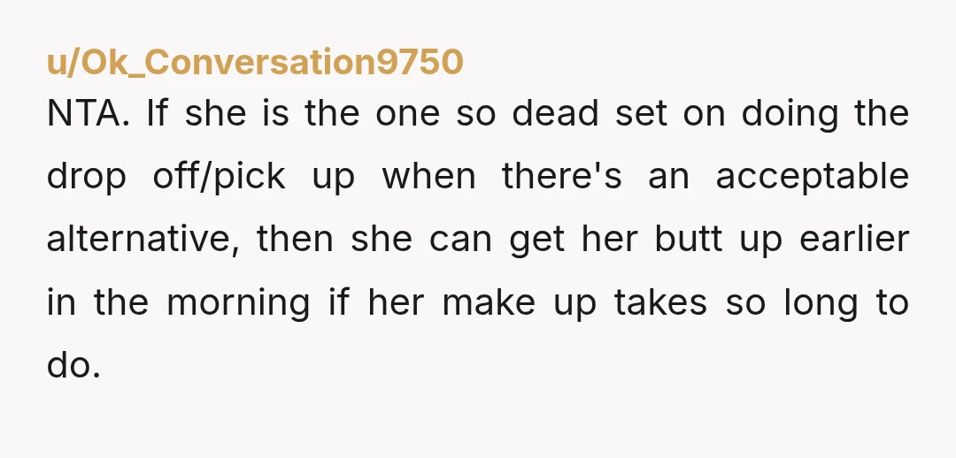 u/Ok_Conversation9750 NTA. If she is the one so dead set on doing the drop off/pick up when there's an acceptable alternative, then she can get her butt up earlier in...