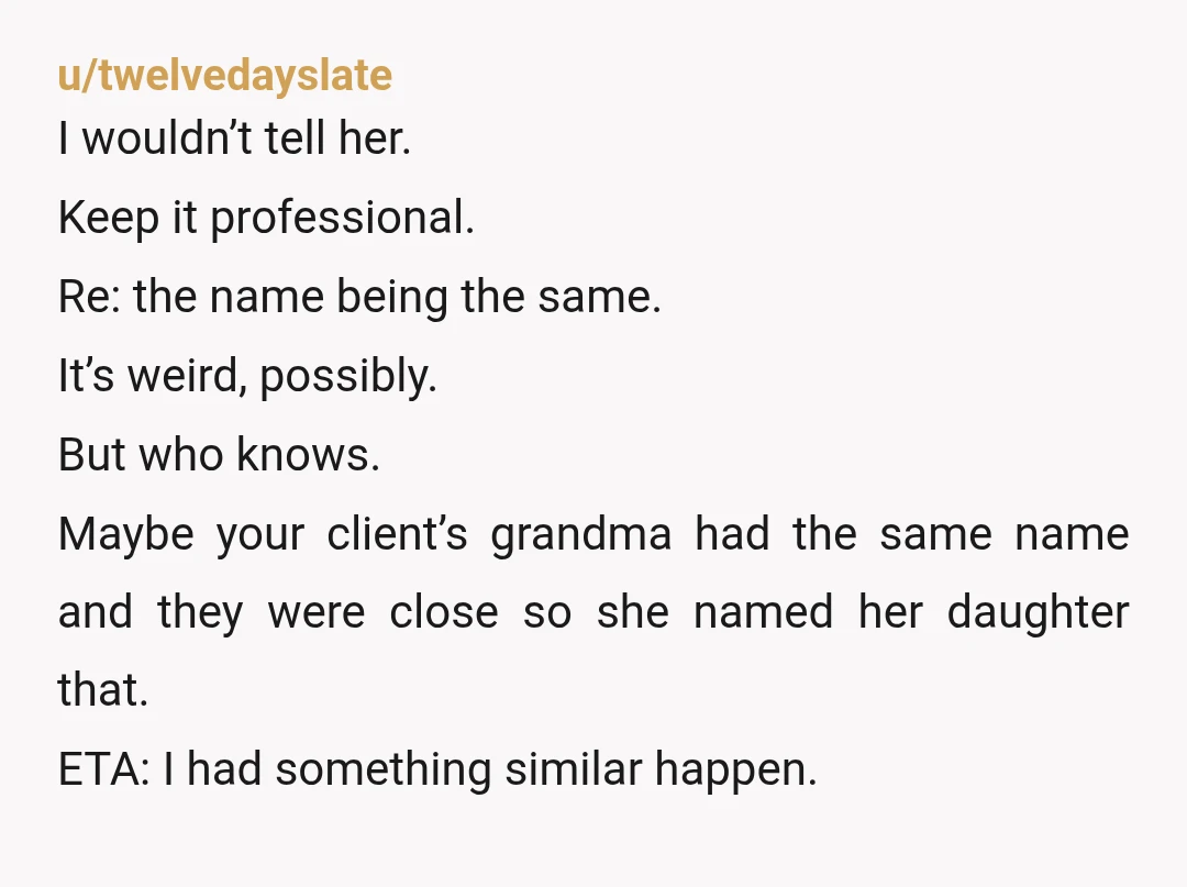 u/twelvedayslate I wouldn’t tell her. Keep it professional. Re: the name being the same. It’s weird, possibly. But who knows. Maybe your client’s grandma had the same name and they...
