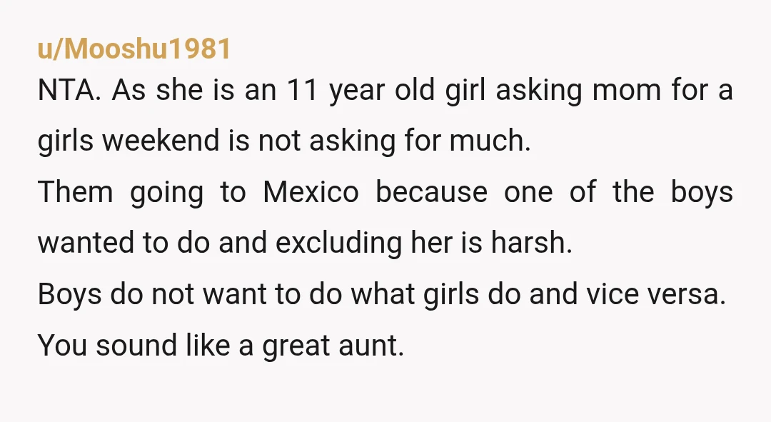 u/Mooshu1981 NTA. As she is an 11 year old girl asking mom for a girls weekend is not asking for much. Them going to Mexico because one of the boys...