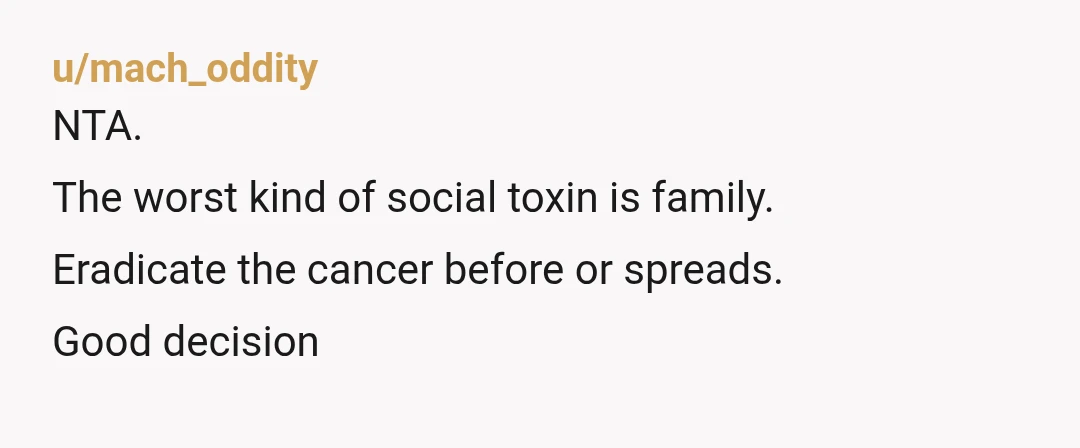 u/mach_oddity
NTA.
The worst kind of social toxin is family.
Eradicate the cancer before or spreads.
Good decision