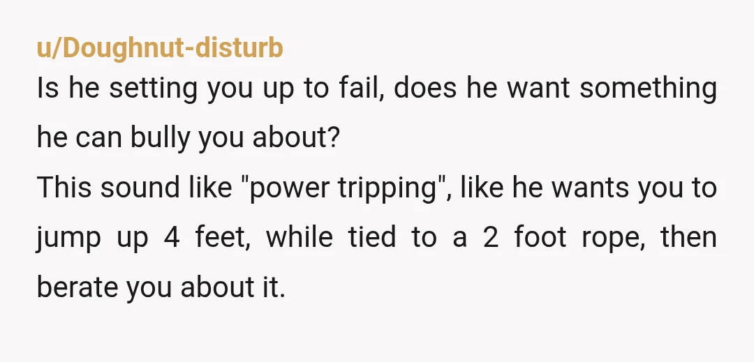 u/Doughnut-disturb Is he setting you up to fail, does he want something he can bully you about? This sound like "power tripping", like he wants you to jump up 4...