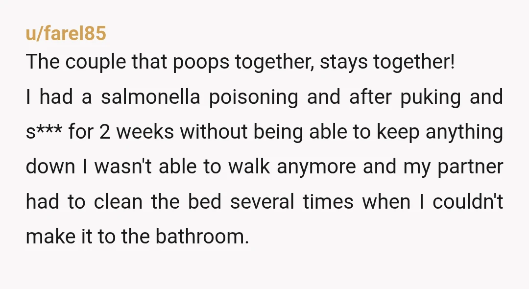u/farel85 The couple that poops together, stays together! I had a salmonella poisoning and after puking and s*** for 2 weeks without being able to keep anything down I wasn't...
