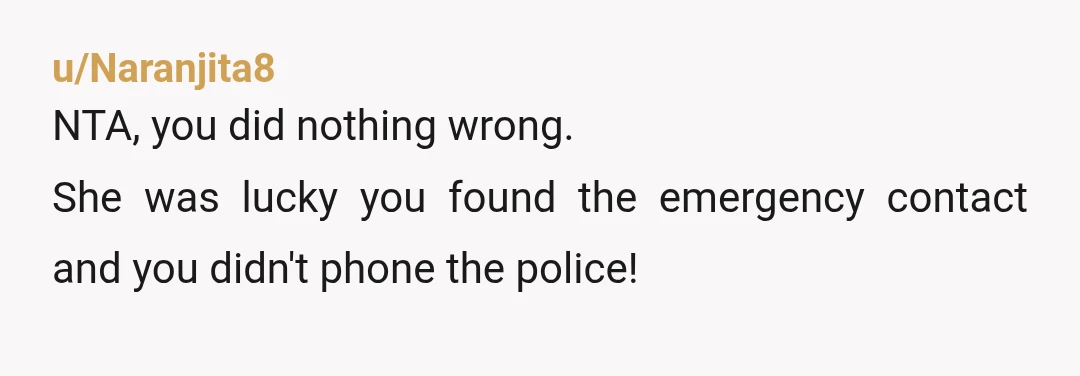 u/Naranjita8 NTA, you did nothing wrong. She was lucky you found the emergency contact and you didn't phone the police!