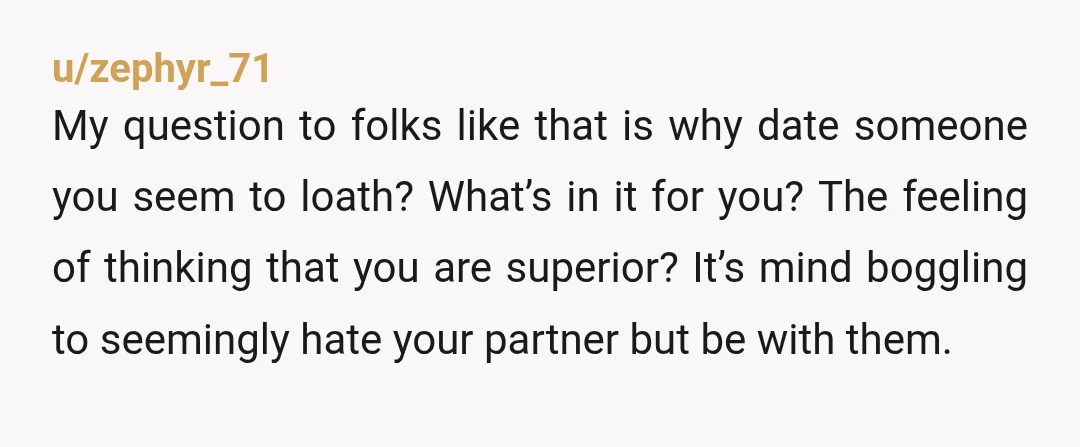 u/zephyr_71 My question to folks like that is why date someone you seem to loath? What’s in it for you? The feeling of thinking that you are superior? It’s mind...