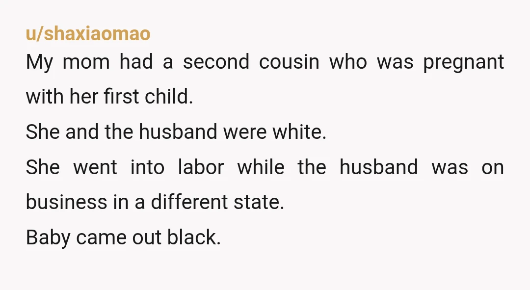 u/shaxiaomao My mom had a second cousin who was pregnant with her first child. She and the husband were white. She went into labor while the husband was on business...